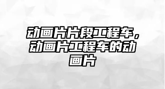 动画片片段工程车，动画片工程车的动画片